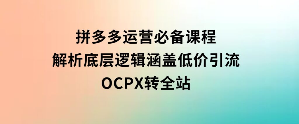 拼多多运营必备课程，解析底层逻辑，涵盖低价引流、OCPX转全站-十一网创