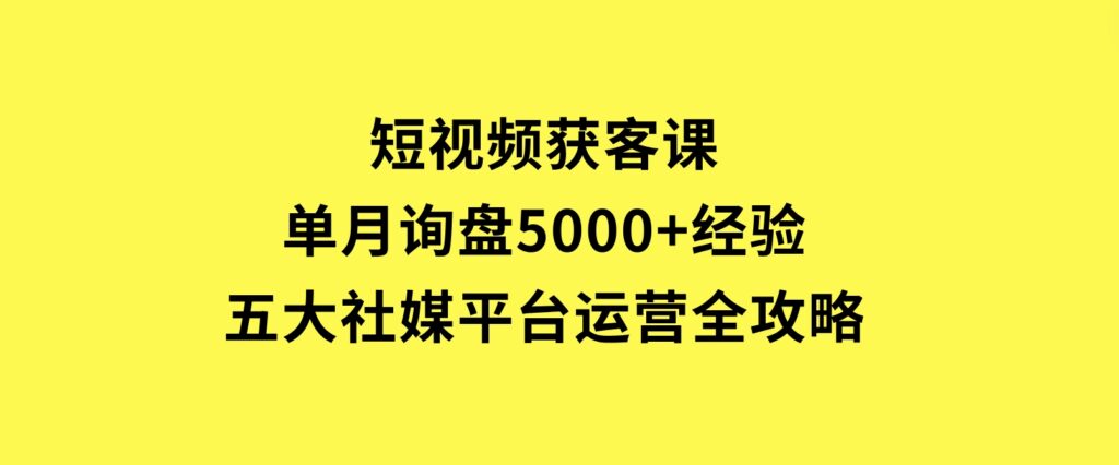 短视频获客课，单月询盘5000+经验，五大社媒平台运营全攻略-十一网创