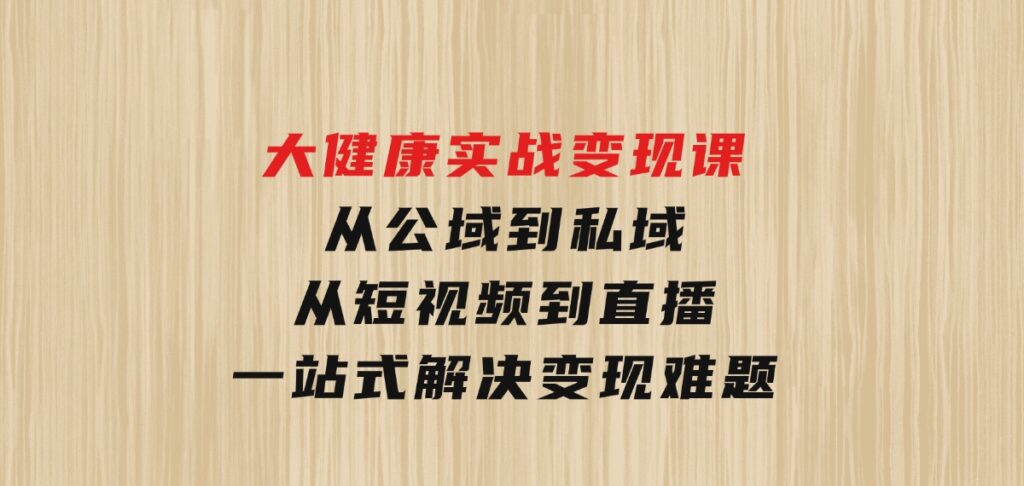 大健康实战变现课：从公域到私域，从短视频到直播，一站式解决变现难题-十一网创