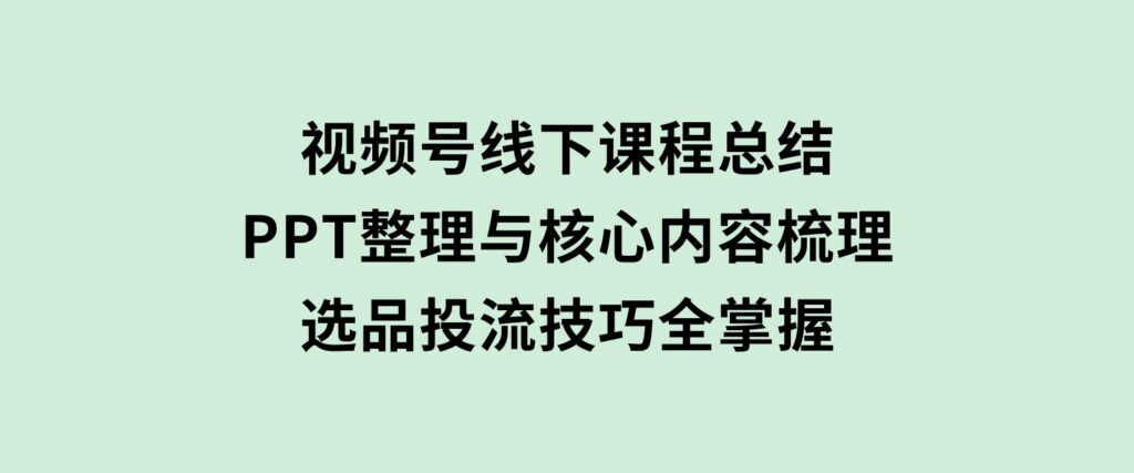 视频号线下课程总结：PPT整理与核心内容梳理，选品投流技巧全掌握-十一网创