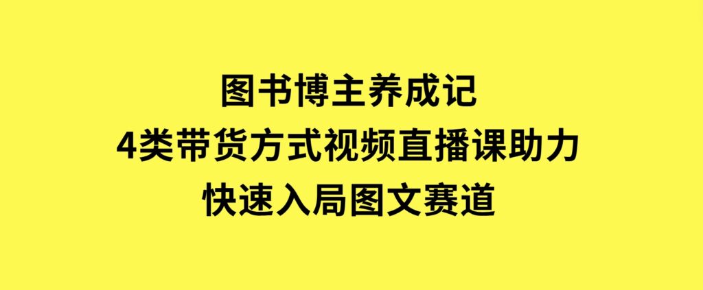 图书博主养成记：4类带货方式，视频直播课助力，快速入局图文赛道-十一网创