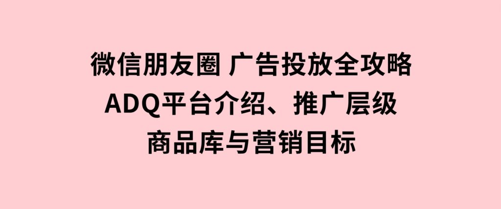 微信朋友圈广告投放全攻略：ADQ平台介绍、推广层级、商品库与营销目标-十一网创