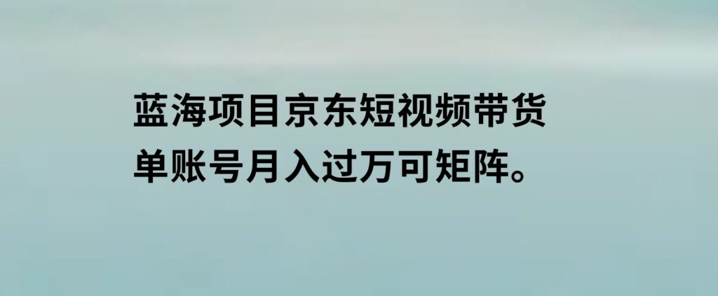 蓝海项目京东短视频带货：单账号月入过万，可矩阵。-十一网创