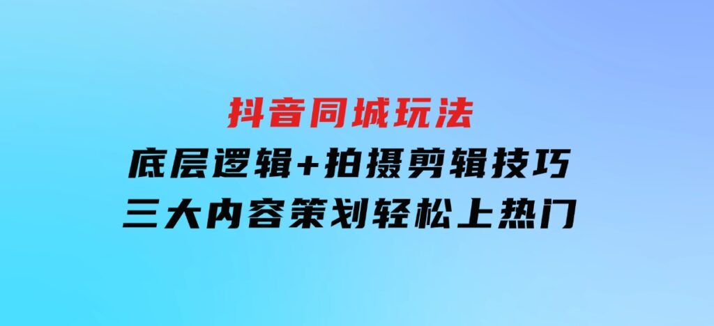 抖音同城玩法，底层逻辑+拍摄剪辑技巧+三大内容策划，轻松上热门-十一网创