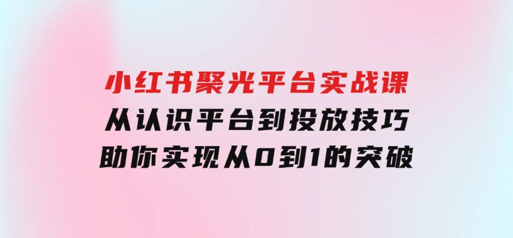 小红书聚光平台实战课，从认识平台到投放技巧，助你实现从0到1的突破-十一网创