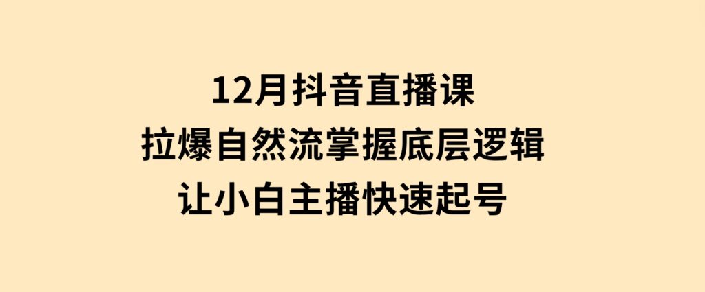 12月抖音直播课：拉爆自然流，掌握底层逻辑，让小白主播快速起号-十一网创