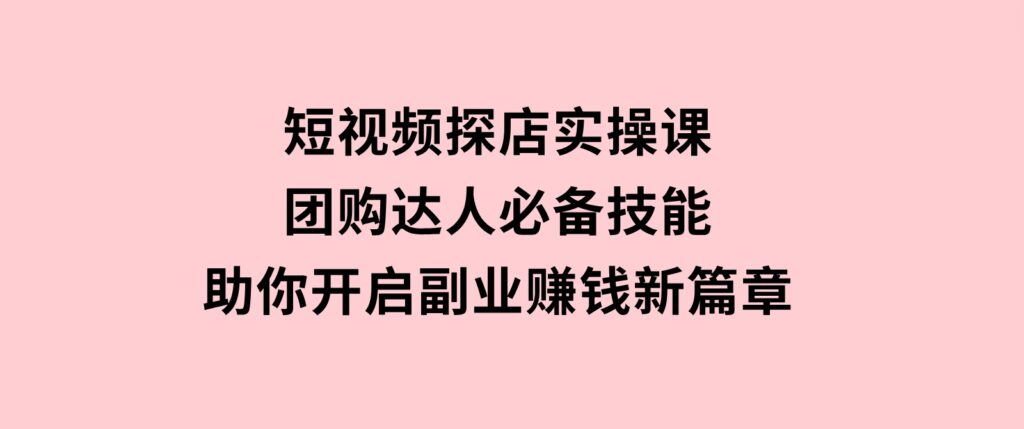 短视频探店实操课，团购达人必备技能，助你开启副业赚钱新篇章-十一网创