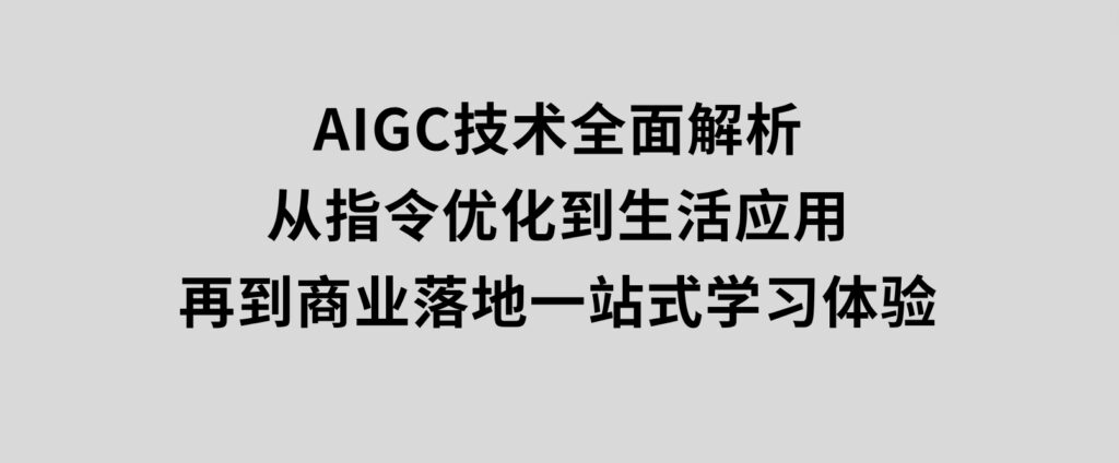 AIGC技术全面解析，从指令优化到生活应用，再到商业落地，一站式学习体验-十一网创