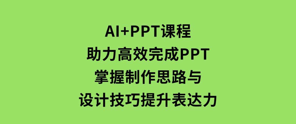 AI+PPT课程，助力高效完成PPT，掌握制作思路与设计技巧，提升表达力-十一网创