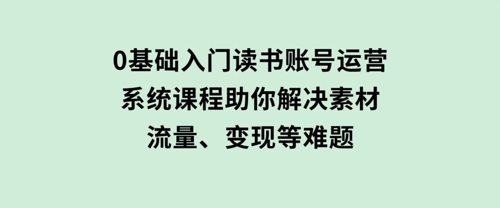 0基础入门读书账号运营，系统课程助你解决素材、流量、变现等难题-十一网创