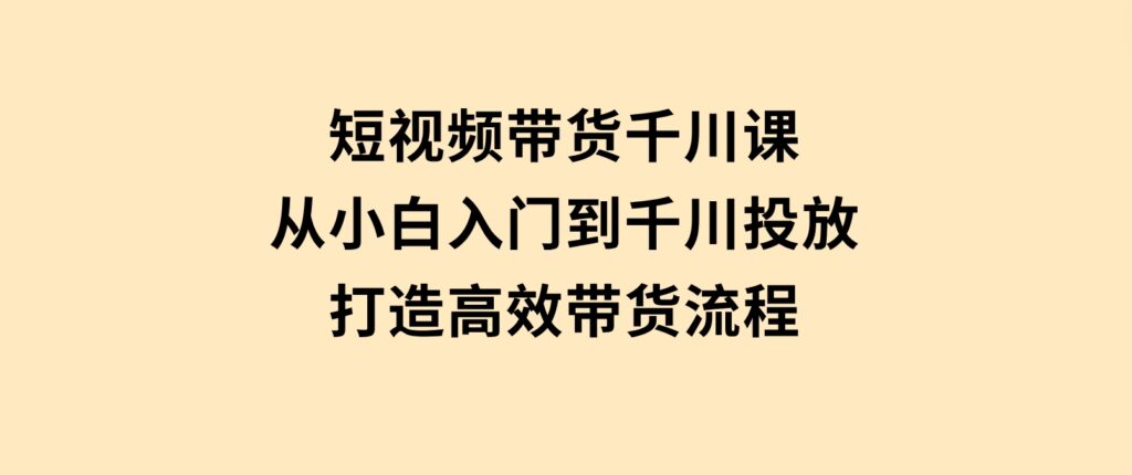 短视频带货千川课，从小白入门到千川投放，打造高效带货流程-十一网创