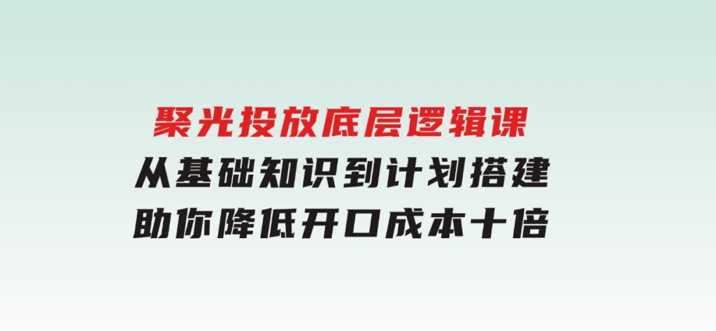 聚光投放底层逻辑课，从基础知识到计划搭建，助你降低开口成本十倍-十一网创