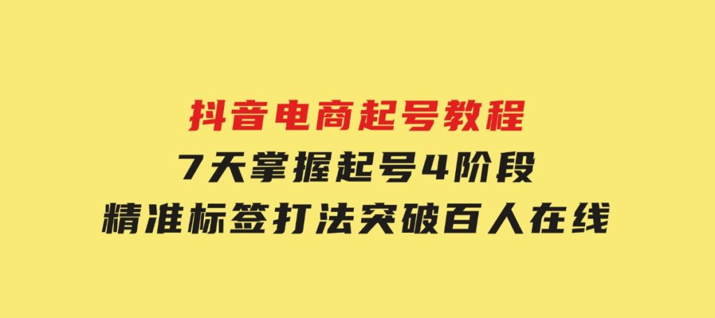 抖音电商起号教程，7天掌握起号4阶段，精准标签打法，突破百人在线-十一网创