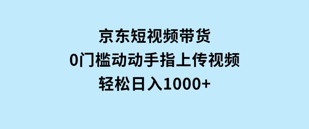 京东短视频带货，0门槛，动动手指上传视频，轻松日入1000+-十一网创