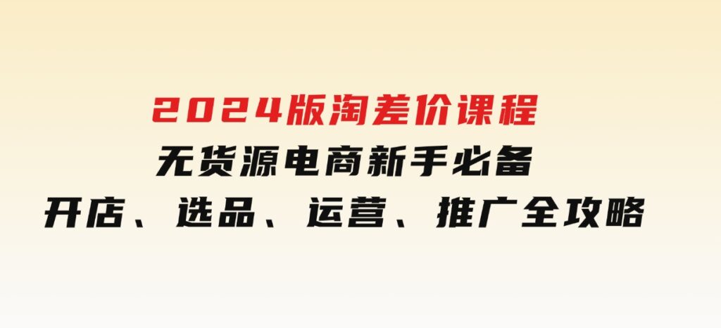 2024版淘差价课程，无货源电商新手必备，开店、选品、运营、推广全攻略-十一网创