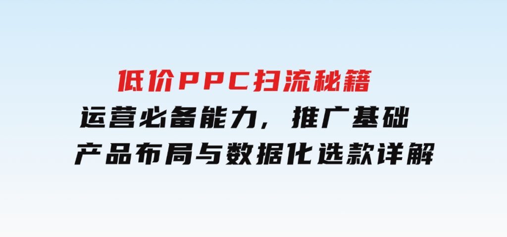 低价PPC扫流秘籍：运营必备能力,推广基础,产品布局与数据化选款详解-十一网创