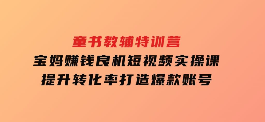 童书教辅特训营，宝妈赚钱良机，短视频实操课，提升转化率，打造爆款账号-十一网创