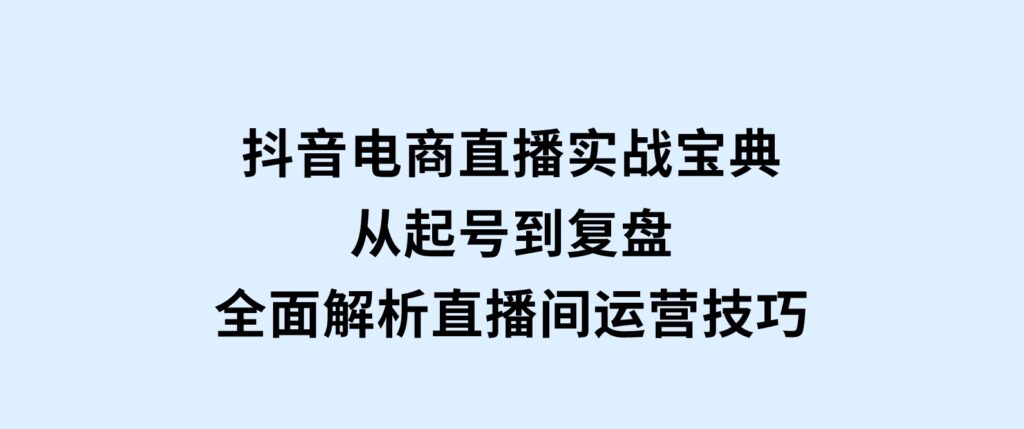 抖音电商直播实战宝典，从起号到复盘，全面解析直播间运营技巧-十一网创