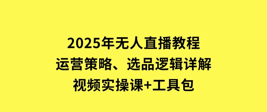 2025年无人直播教程，运营策略、选品逻辑详解，视频实操课+工具包-十一网创