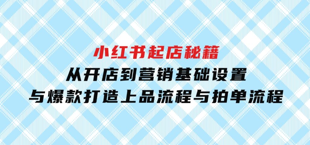 小红书起店秘籍：从开店到营销，基础设置与爆款打造、上品流程与拍单流程-十一网创