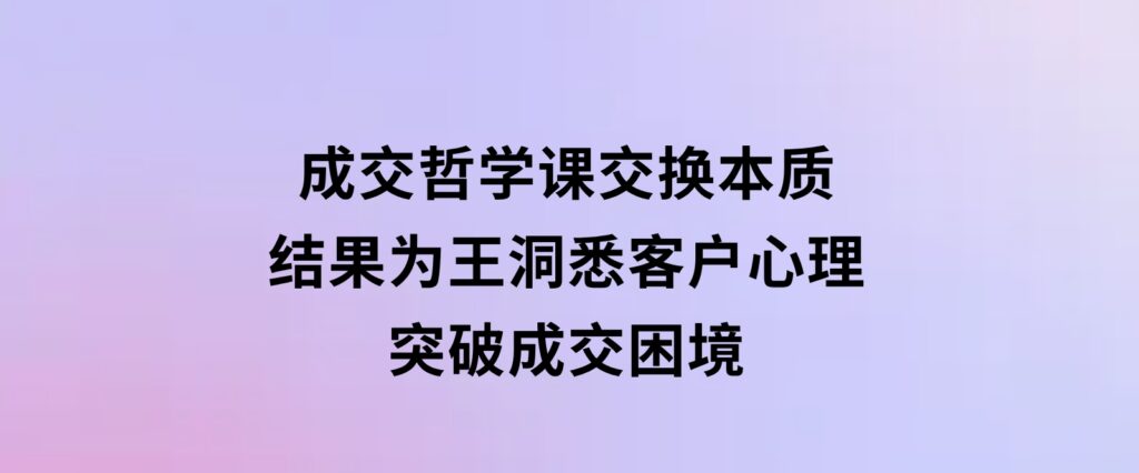 成交哲学课，交换本质、结果为王，洞悉客户心理，突破成交困境-十一网创