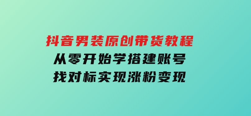 抖音男装原创带货教程：从零开始学搭建账号，找对标，实现涨粉变现-十一网创