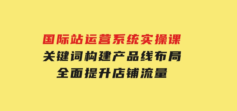 国际站运营系统实操课：关键词构建，产品线布局，全面提升店铺流量-十一网创